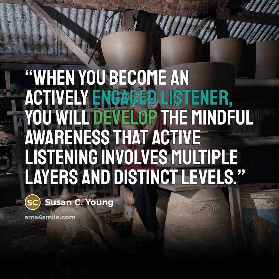 “When you become an actively engaged listener, you will develop the mindful awareness that active listening involves multiple layers and distinct levels.” quote by Susan C. Young