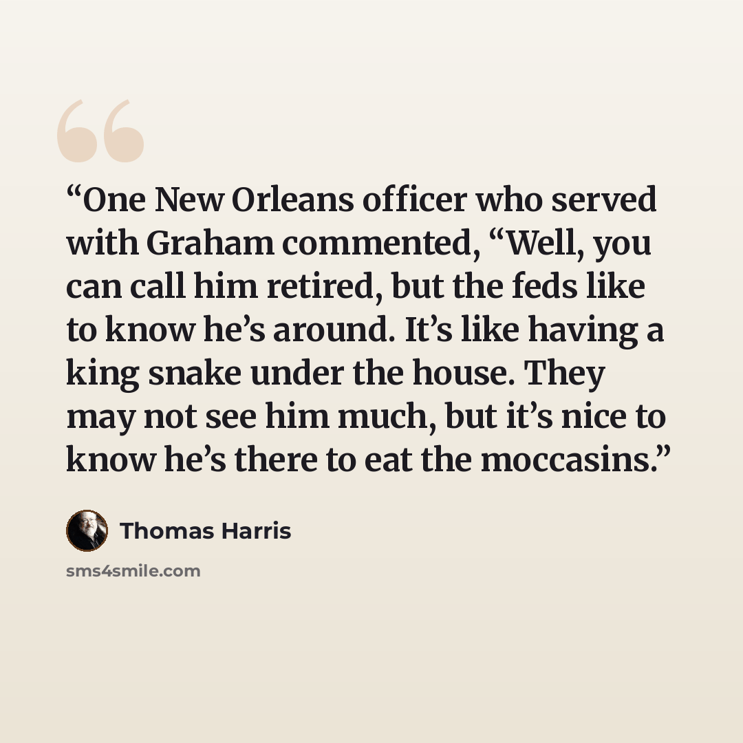 “One New Orleans officer who served with Graham commented, “Well, you can call him retired, but the feds like to know he’s around. It’s like having a king snake under the house. They may not see him much, but it’s nice to know he’s there to eat the moccasins.” quote by Thomas Harris