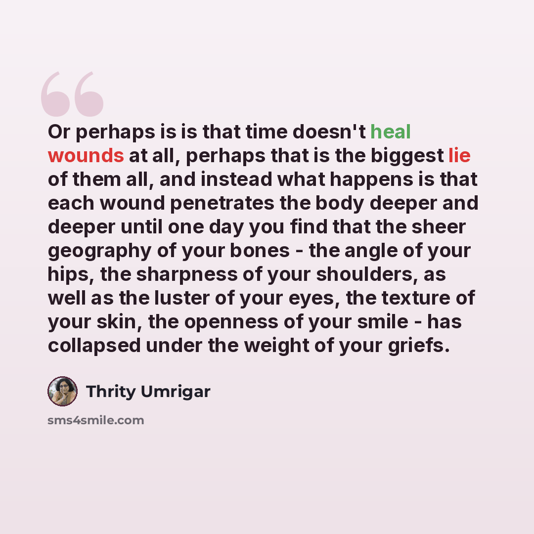 “Or perhaps is is that time doesn't heal wounds at all, perhaps that is the biggest lie of them all, and instead what happens is that each wound penetrates the body deeper and deeper until one day you find that the sheer geography of your bones - the angle of your hips, the sharpness of your…” quote by Thrity Umrigar