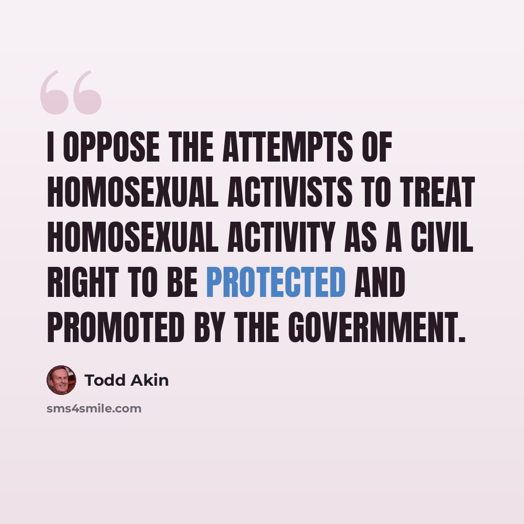 “I oppose the attempts of homosexual activists to treat homosexual activity as a civil right to be protected and promoted by the government.” quote by Todd Akin