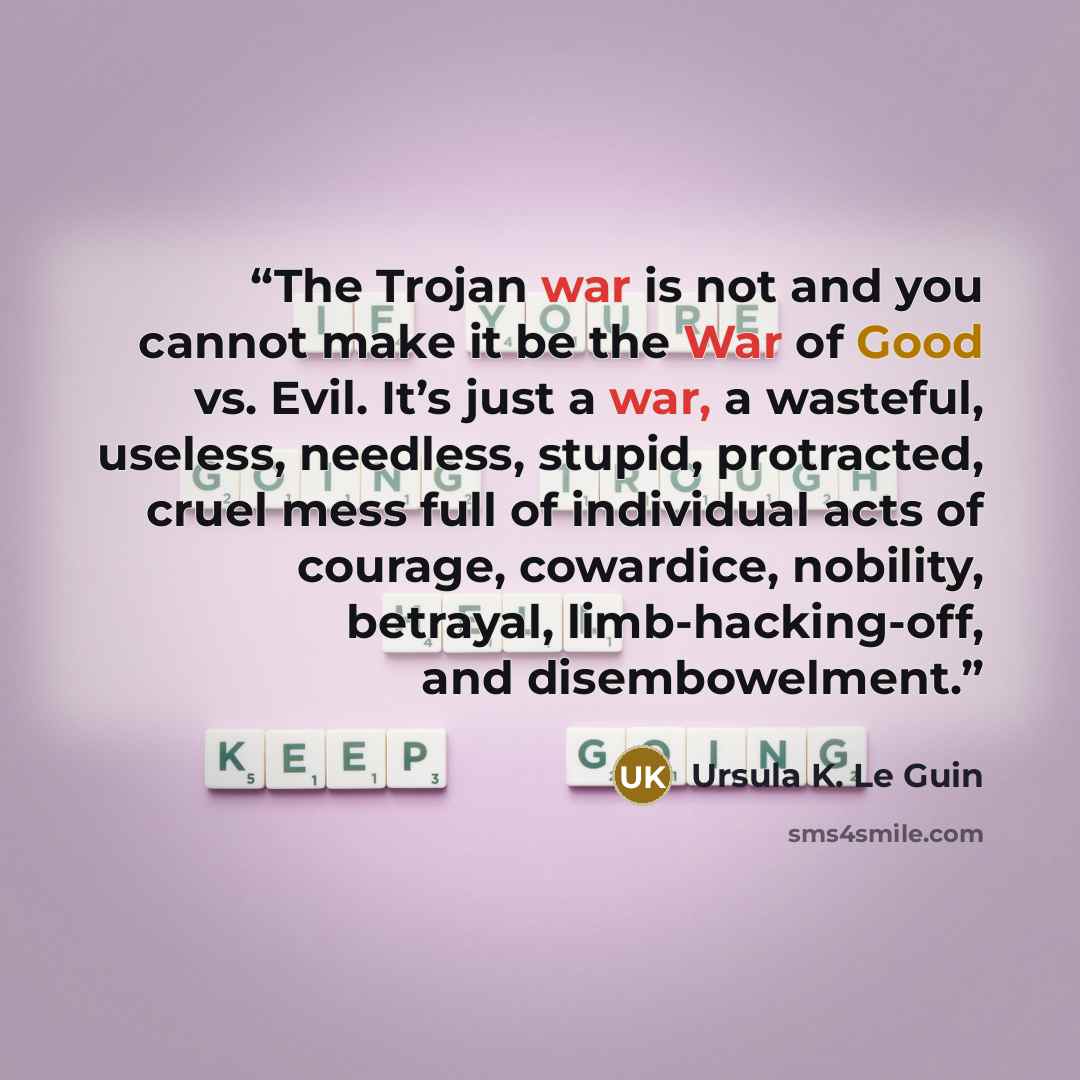 “The Trojan war is not and you cannot make it be the War of Good vs. Evil. It’s just a war, a wasteful, useless, needless, stupid, protracted, cruel mess full of individual acts of courage, cowardice, nobility, betrayal, limb-hacking-off, and disembowelment.” quote by Ursula K. Le Guin