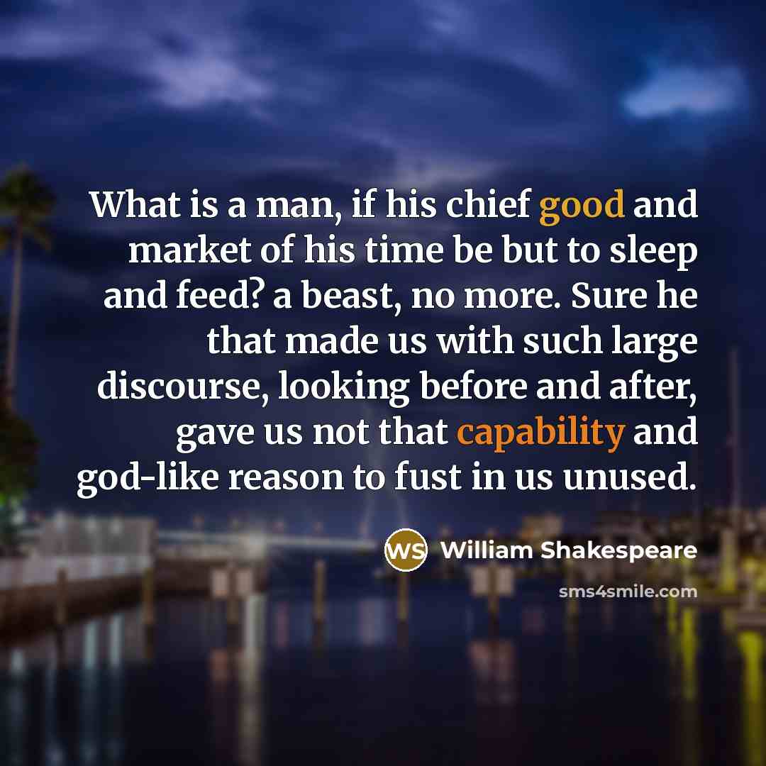 “What is a man, if his chief good and market of his time be but to sleep and feed? a beast, no more. Sure he that made us with such large discourse, looking before and after, gave us not that capability and god-like reason to fust in us unused.” quote by William Shakespeare
