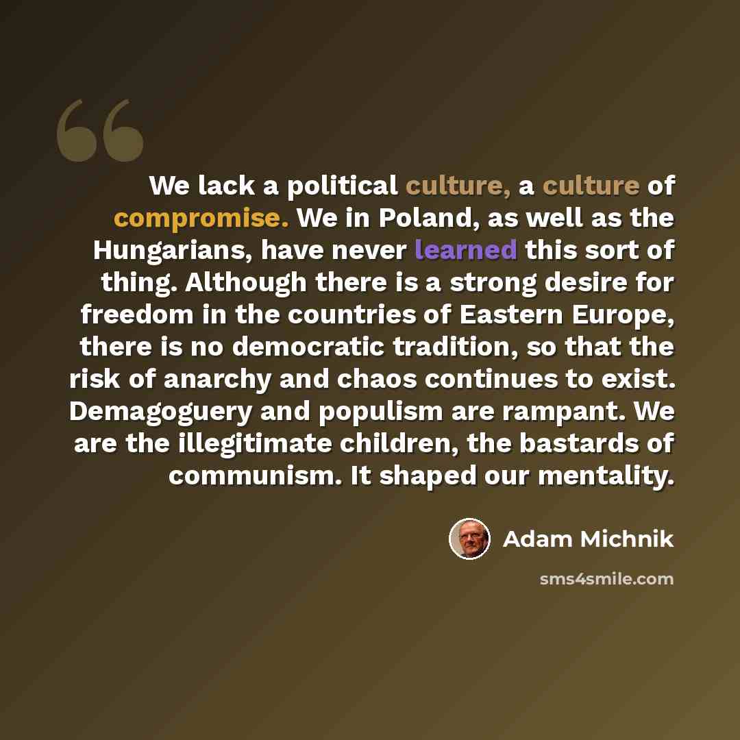 “We lack a political culture, a culture of compromise. We in Poland, as well as the Hungarians, have never learned this sort of thing. Although there is a strong desire for freedom in the countries of Eastern Europe, there is no democratic tradition, so that the risk of anarchy and chaos continues…” quote by Adam Michnik