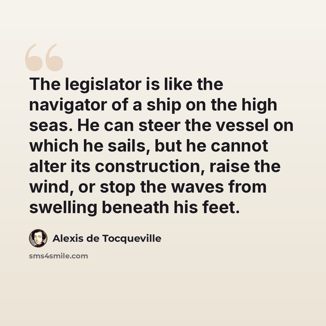 “The legislator is like the navigator of a ship on the high seas. He can steer the vessel on which he sails, but he cannot alter its construction, raise the wind, or stop the waves from swelling beneath his feet.” quote by Alexis de Tocqueville