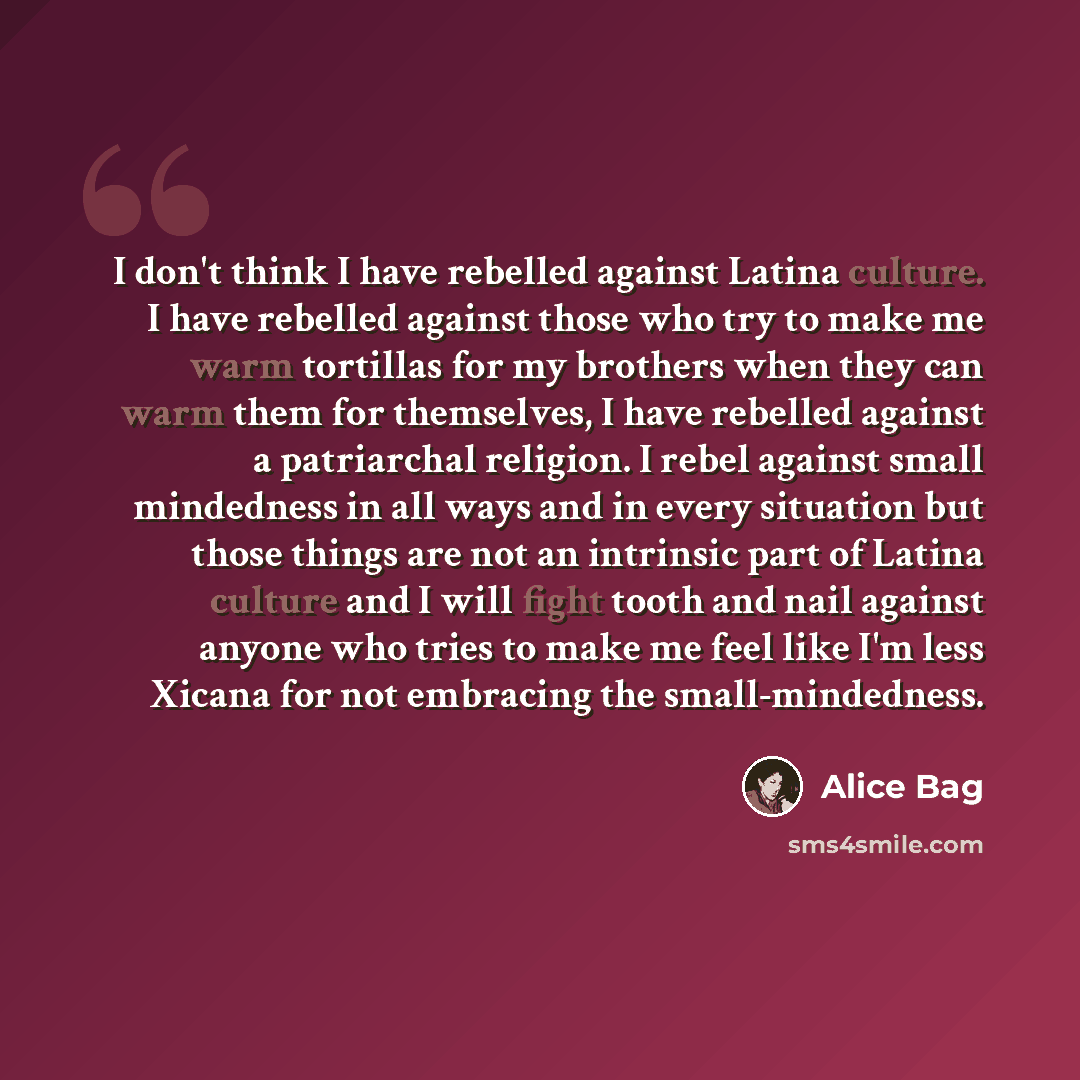 “I don't think I have rebelled against Latina culture. I have rebelled against those who try to make me warm tortillas for my brothers when they can warm them for themselves, I have rebelled against a patriarchal religion. I rebel against small mindedness in all ways and in every situation but…” quote by Alice Bag