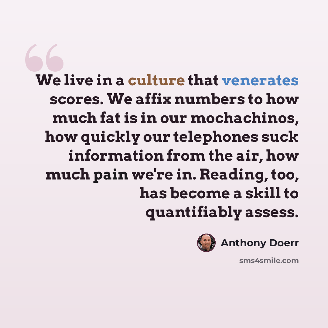 “We live in a culture that venerates scores. We affix numbers to how much fat is in our mochachinos, how quickly our telephones suck information from the air, how much pain we're in. Reading, too, has become a skill to quantifiably assess.” quote by Anthony Doerr
