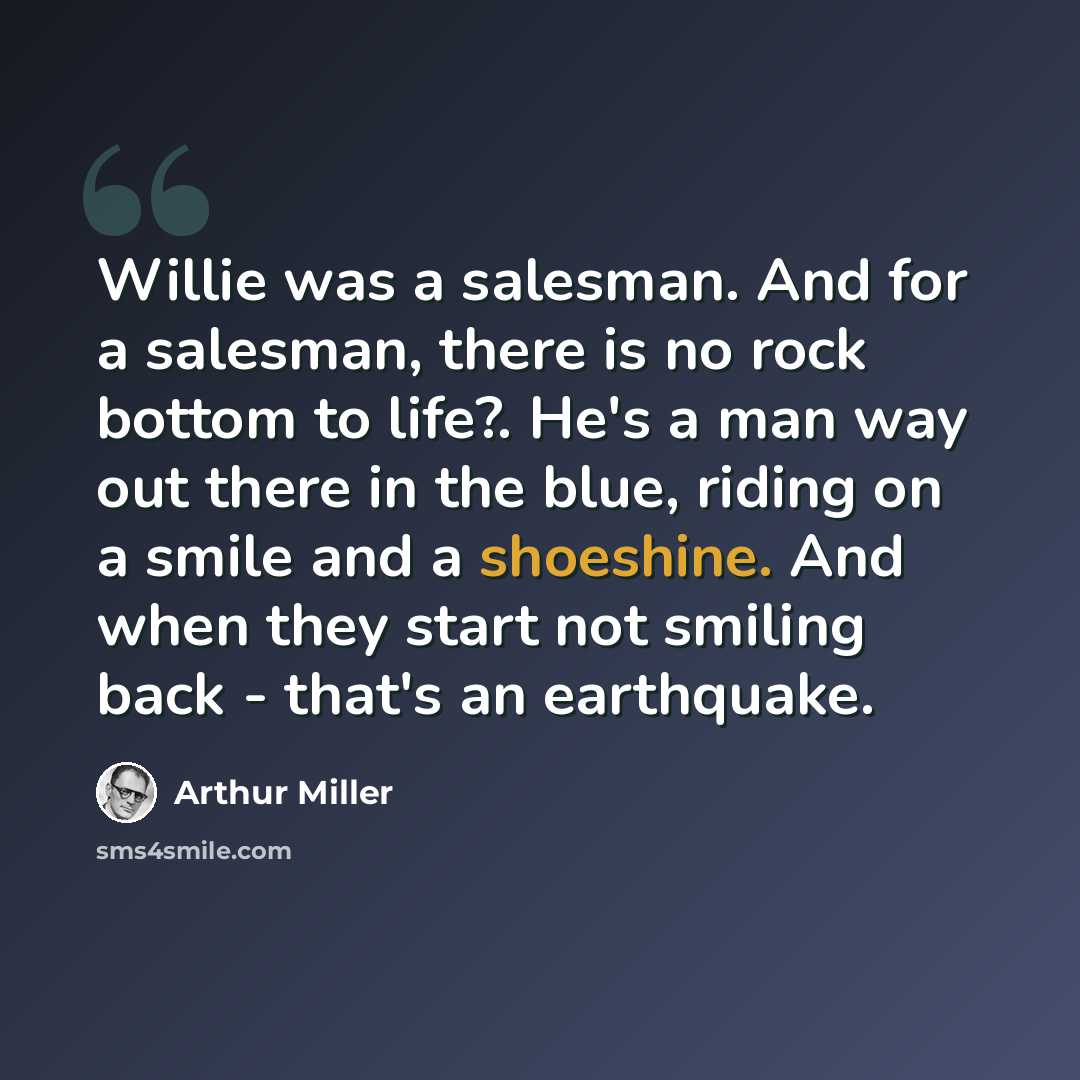 “Willie was a salesman. And for a salesman, there is no rock bottom to life?. He's a man way out there in the blue, riding on a smile and a shoeshine. And when they start not smiling back - that's an earthquake.” quote by Arthur Miller