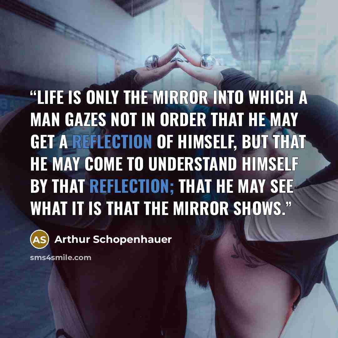 “Life is only the mirror into which a man gazes not in order that he may get a reflection of himself, but that he may come to understand himself by that reflection; that he may see what it is that the mirror shows.” quote by Arthur Schopenhauer