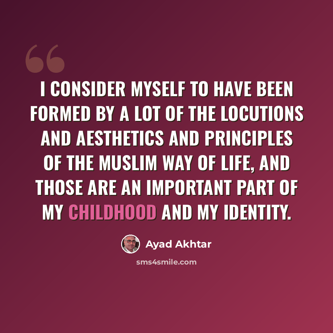 “I consider myself to have been formed by a lot of the locutions and aesthetics and principles of the Muslim way of life, and those are an important part of my childhood and my identity.” quote by Ayad Akhtar