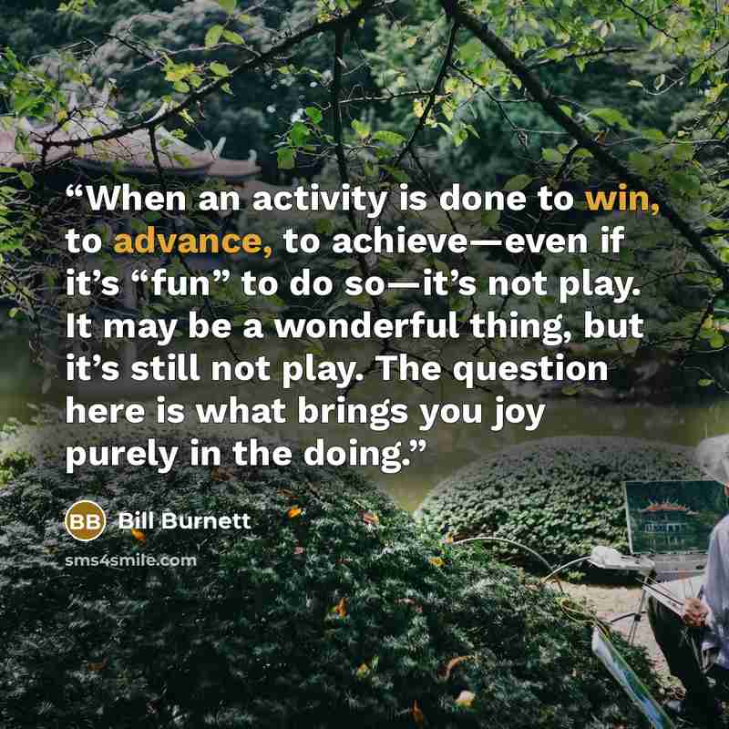 “When an activity is done to win, to advance, to achieve—even if it’s “fun” to do so—it’s not play. It may be a wonderful thing, but it’s still not play. The question here is what brings you joy purely in the doing.” quote by Bill Burnett