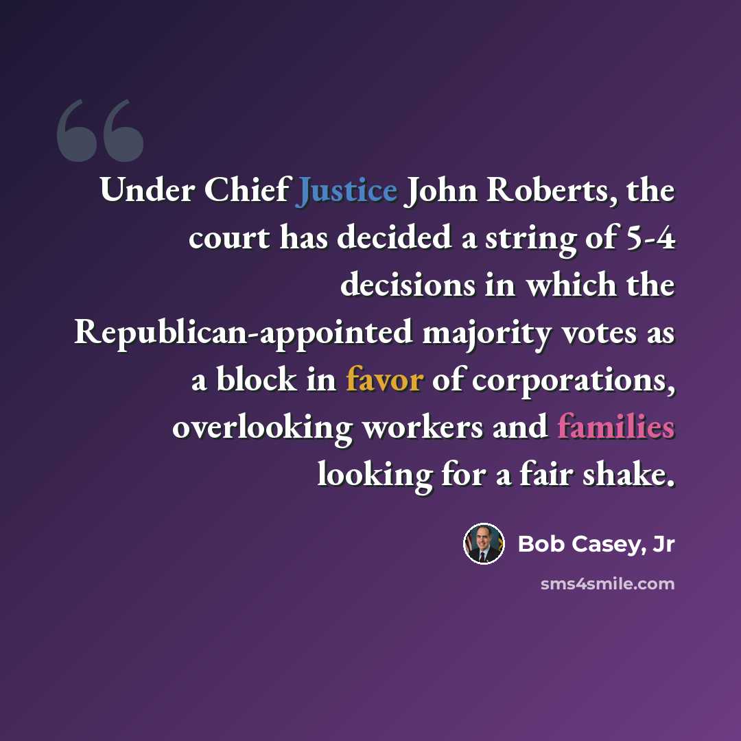 “Under Chief Justice John Roberts, the court has decided a string of 5-4 decisions in which the Republican-appointed majority votes as a block in favor of corporations, overlooking workers and families looking for a fair shake.” quote by Bob Casey, Jr