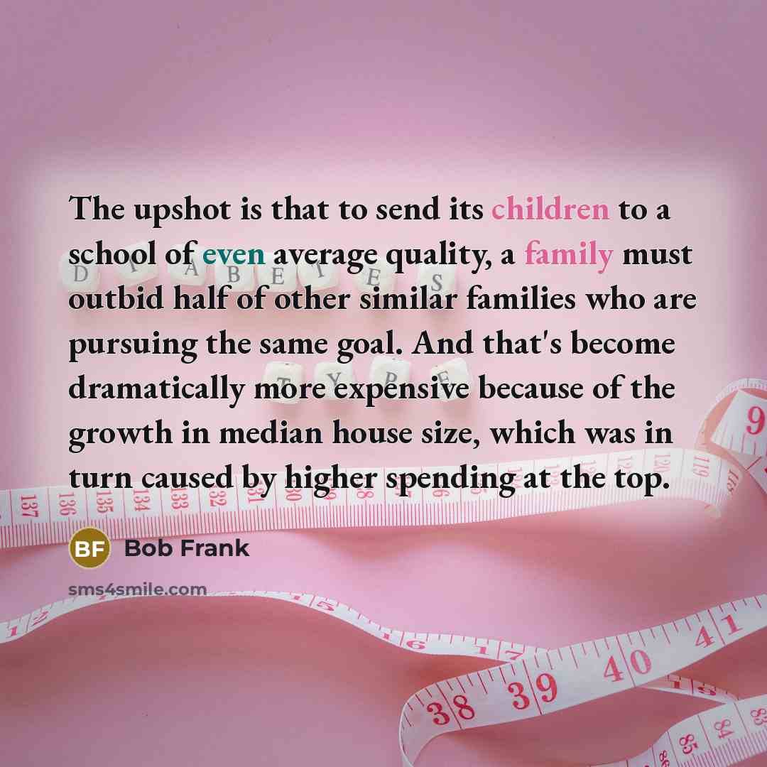 “The upshot is that to send its children to a school of even average quality, a family must outbid half of other similar families who are pursuing the same goal. And that's become dramatically more expensive because of the growth in median house size, which was in turn caused by higher spending at…” quote by Bob Frank