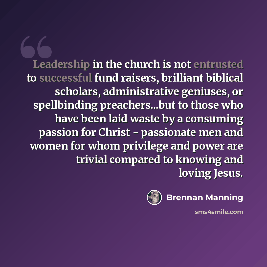 “Leadership in the church is not entrusted to successful fund raisers, brilliant biblical scholars, administrative geniuses, or spellbinding preachers...but to those who have been laid waste by a consuming passion for Christ - passionate men and women for whom privilege and power are trivial…” quote by Brennan Manning