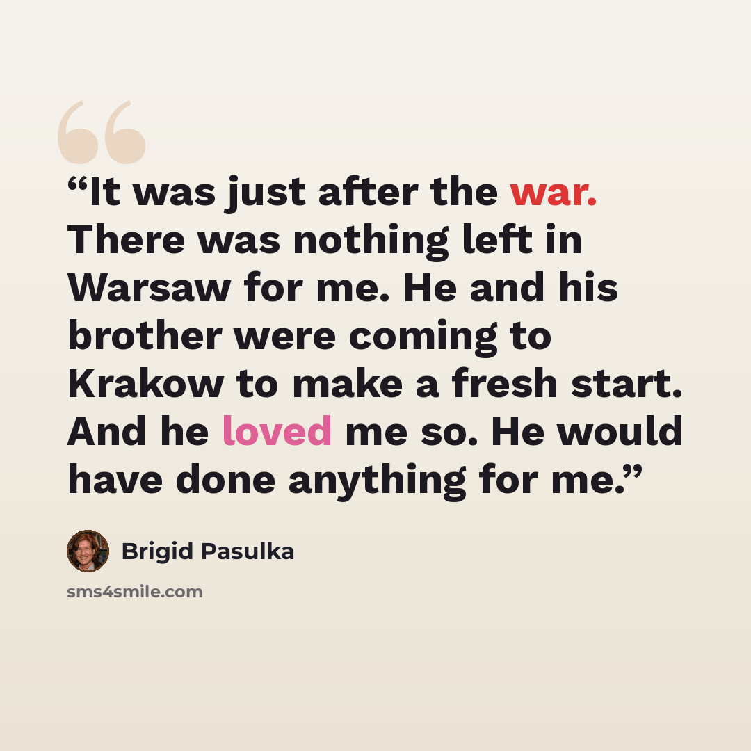 “It was just after the war. There was nothing left in Warsaw for me. He and his brother were coming to Krakow to make a fresh start. And he loved me so. He would have done anything for me.” quote by Brigid Pasulka