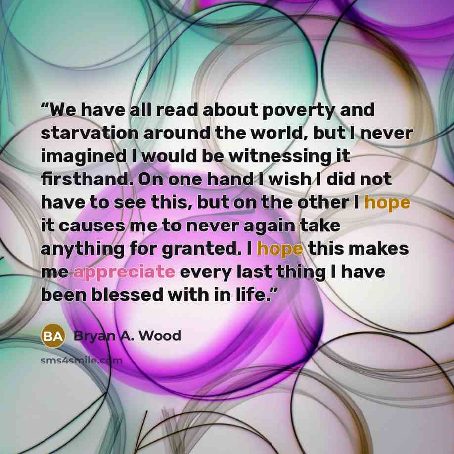 “We have all read about poverty and starvation around the world, but I never imagined I would be witnessing it firsthand. On one hand I wish I did not have to see this, but on the other I hope it causes me to never again take anything for granted. I hope this makes me appreciate every last thing I…” quote by Bryan A. Wood