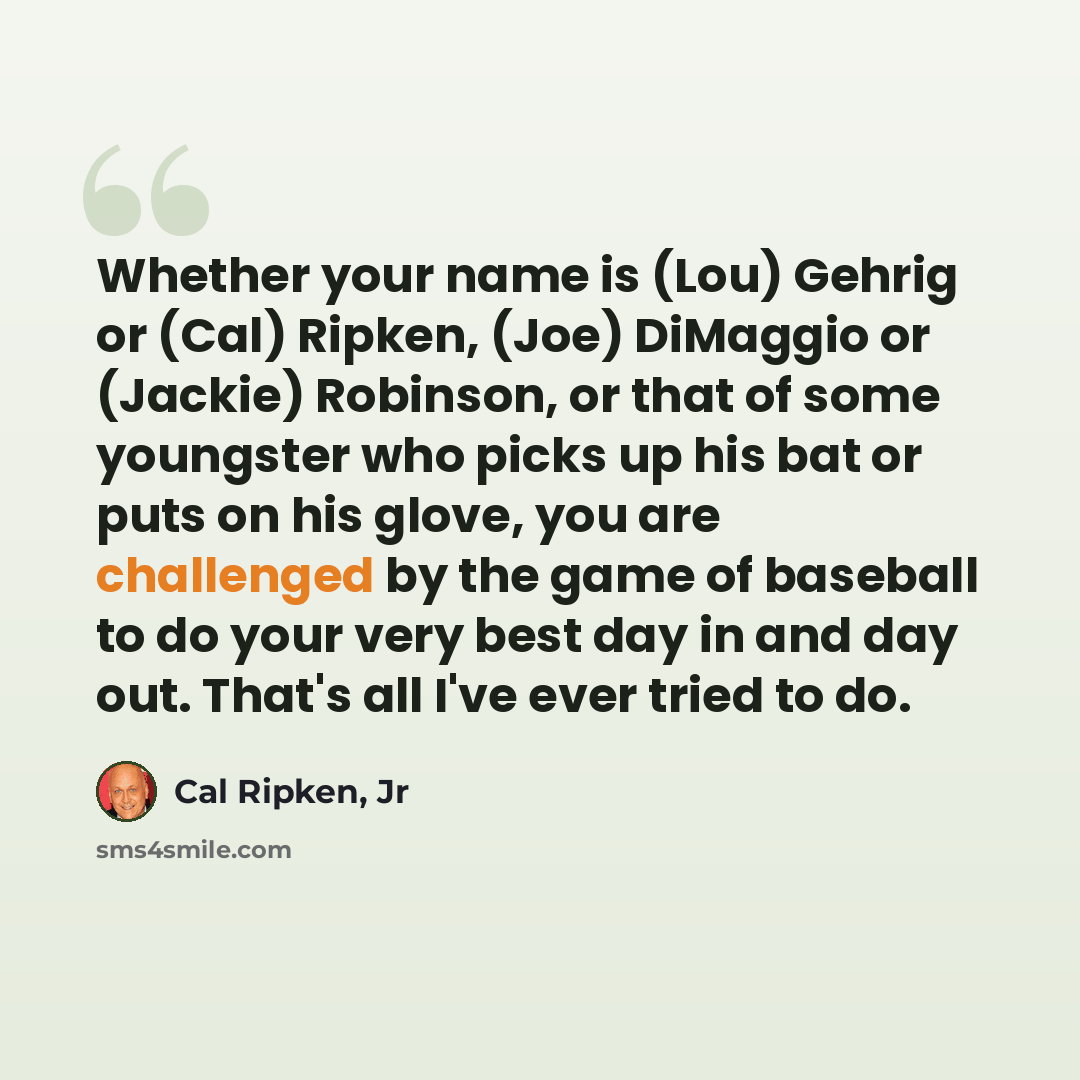 “Whether your name is (Lou) Gehrig or (Cal) Ripken, (Joe) DiMaggio or (Jackie) Robinson, or that of some youngster who picks up his bat or puts on his glove, you are challenged by the game of baseball to do your very best day in and day out. That's all I've ever tried to do.” quote by Cal Ripken, Jr