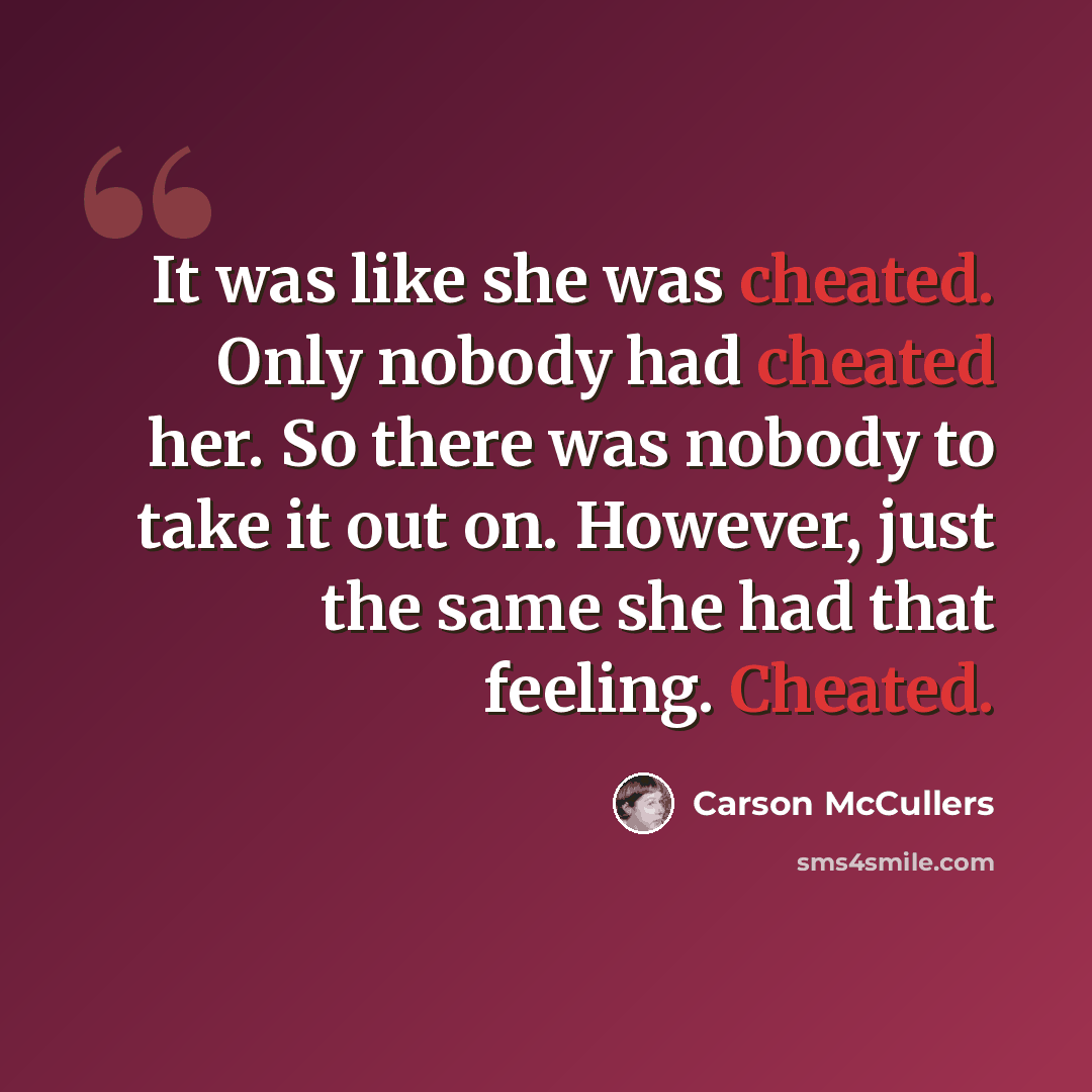 “It was like she was cheated. Only nobody had cheated her. So there was nobody to take it out on. However, just the same she had that feeling. Cheated.” quote by Carson McCullers