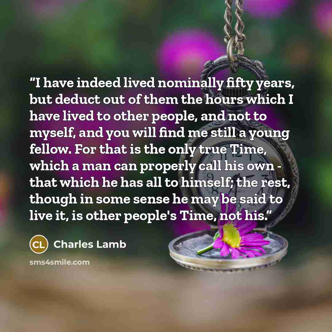 “I have indeed lived nominally fifty years, but deduct out of them the hours which I have lived to other people, and not to myself, and you will find me still a young fellow. For that is the only true Time, which a man can properly call his own - that which he has all to himself; the rest, though…” quote by Charles Lamb