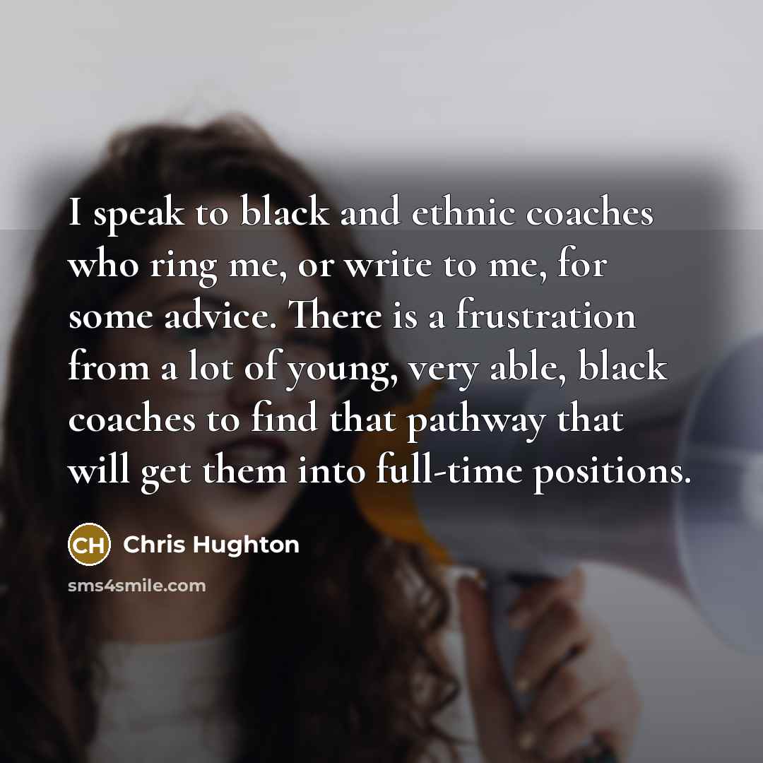 “I speak to black and ethnic coaches who ring me, or write to me, for some advice. There is a frustration from a lot of young, very able, black coaches to find that pathway that will get them into full-time positions.” quote by Chris Hughton