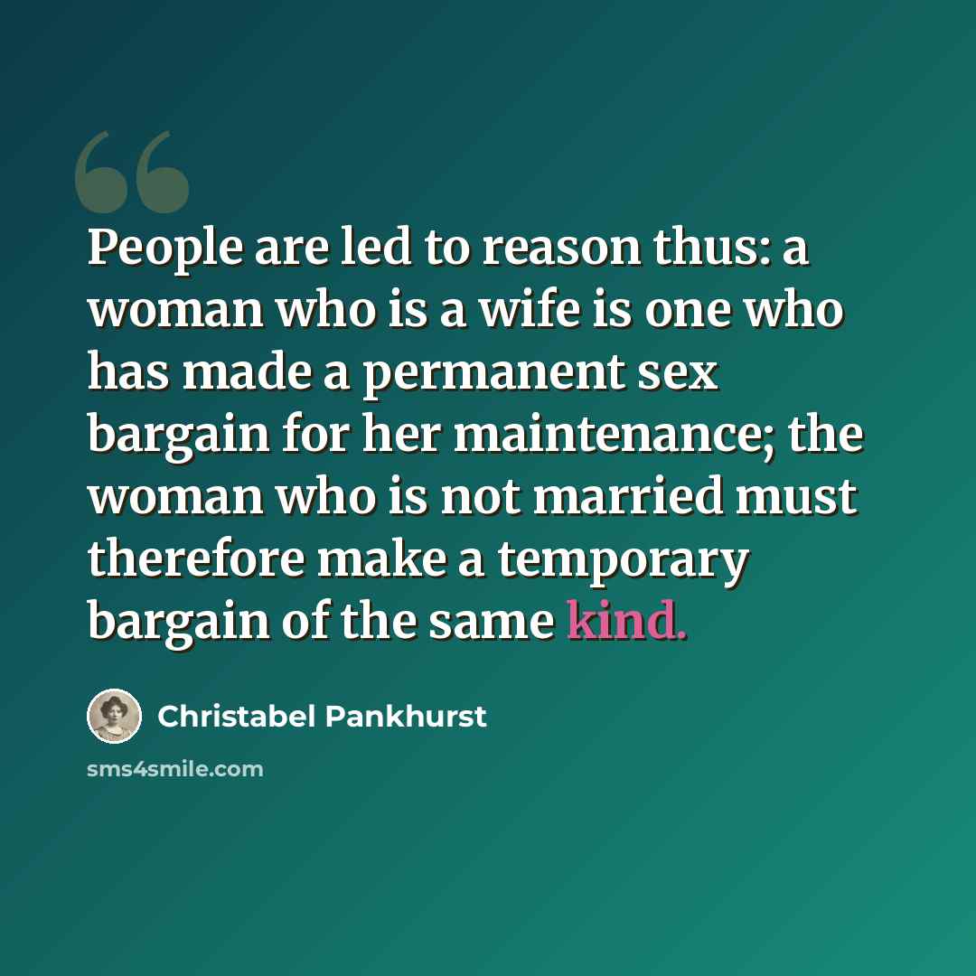 “People are led to reason thus: a woman who is a wife is one who has made a permanent sex bargain for her maintenance; the woman who is not married must therefore make a temporary bargain of the same kind.” quote by Christabel Pankhurst
