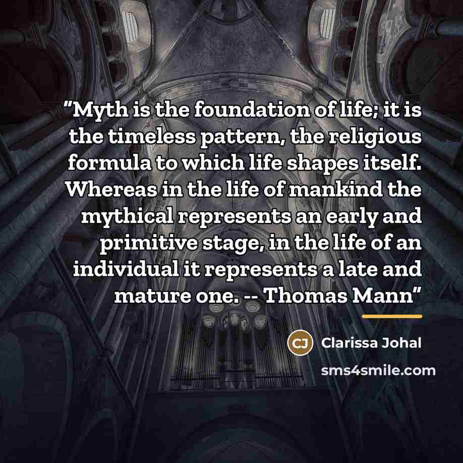 “Myth is the foundation of life; it is the timeless pattern, the religious formula to which life shapes itself. Whereas in the life of mankind the mythical represents an early and primitive stage, in the life of an individual it represents a late and mature one. -- Thomas Mann” quote by Clarissa Johal
