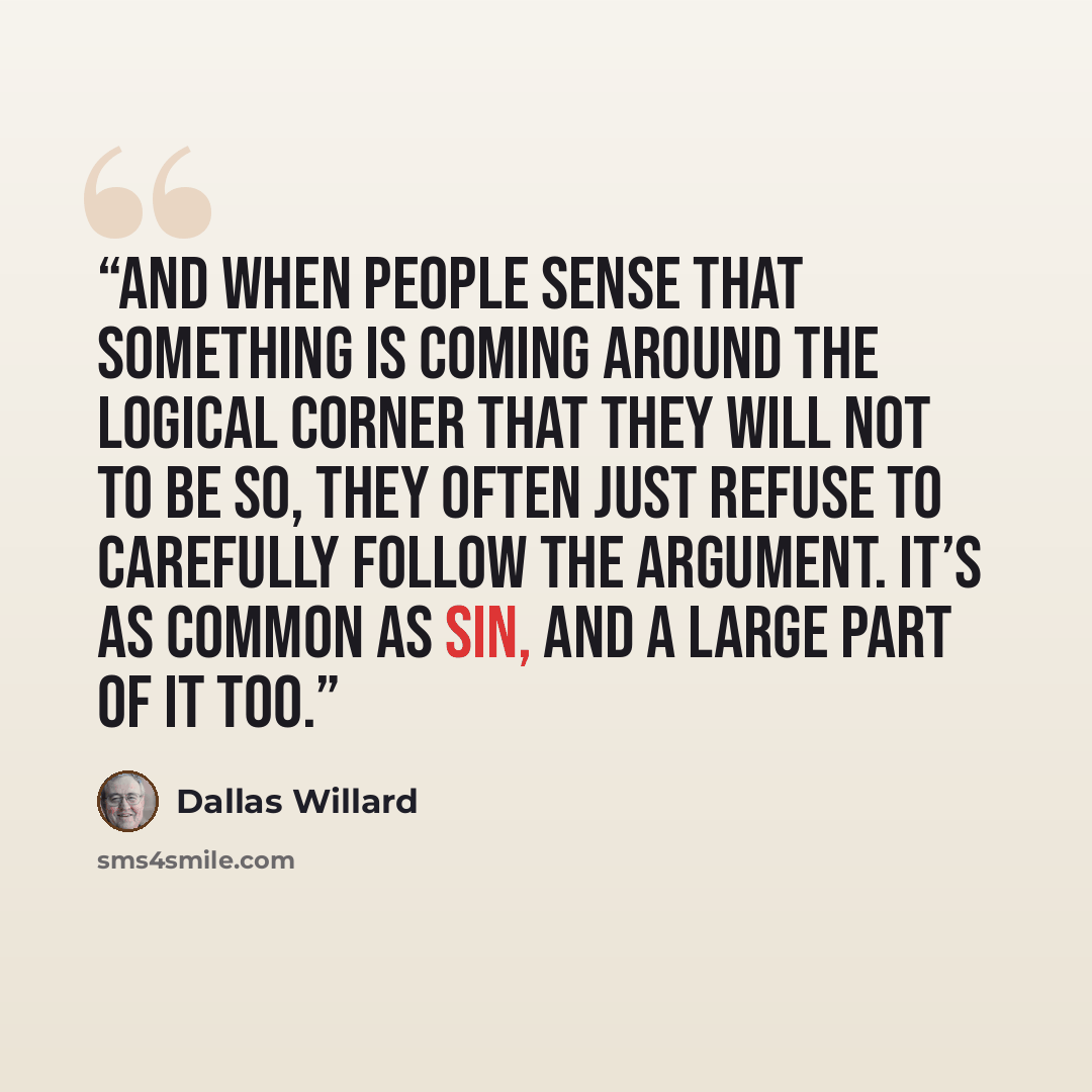 “And when people sense that something is coming around the logical corner that they will not to be so, they often just refuse to carefully follow the argument. It’s as common as sin, and a large part of it too.” quote by Dallas Willard