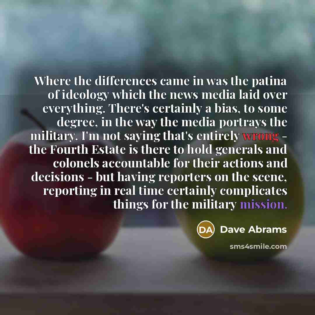 “Where the differences came in was the patina of ideology which the news media laid over everything. There's certainly a bias, to some degree, in the way the media portrays the military. I'm not saying that's entirely wrong - the Fourth Estate is there to hold generals and colonels accountable for…” quote by Dave Abrams