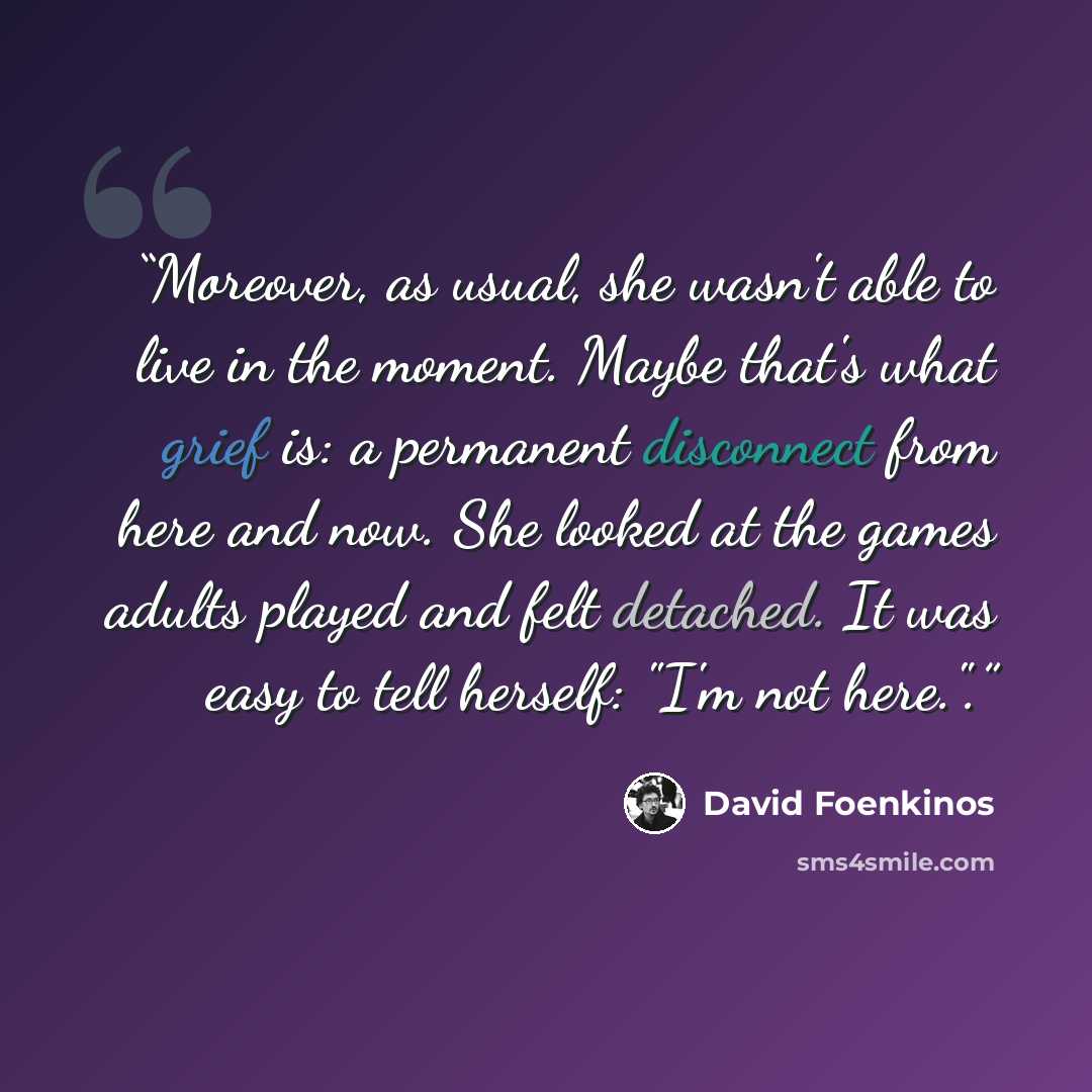 “Moreover, as usual, she wasn't able to live in the moment. Maybe that's what grief is: a permanent disconnect from here and now. She looked at the games adults played and felt detached. It was easy to tell herself: "I'm not here.".” quote by David Foenkinos