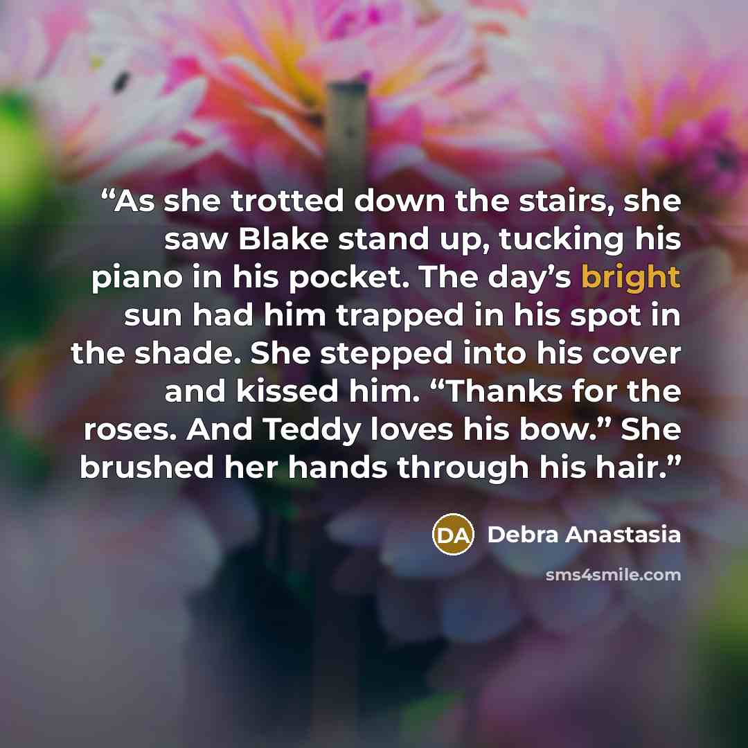 “As she trotted down the stairs, she saw Blake stand up, tucking his piano in his pocket. The day’s bright sun had him trapped in his spot in the shade. She stepped into his cover and kissed him. “Thanks for the roses. And Teddy loves his bow.” She brushed her hands through his hair.” quote by Debra Anastasia
