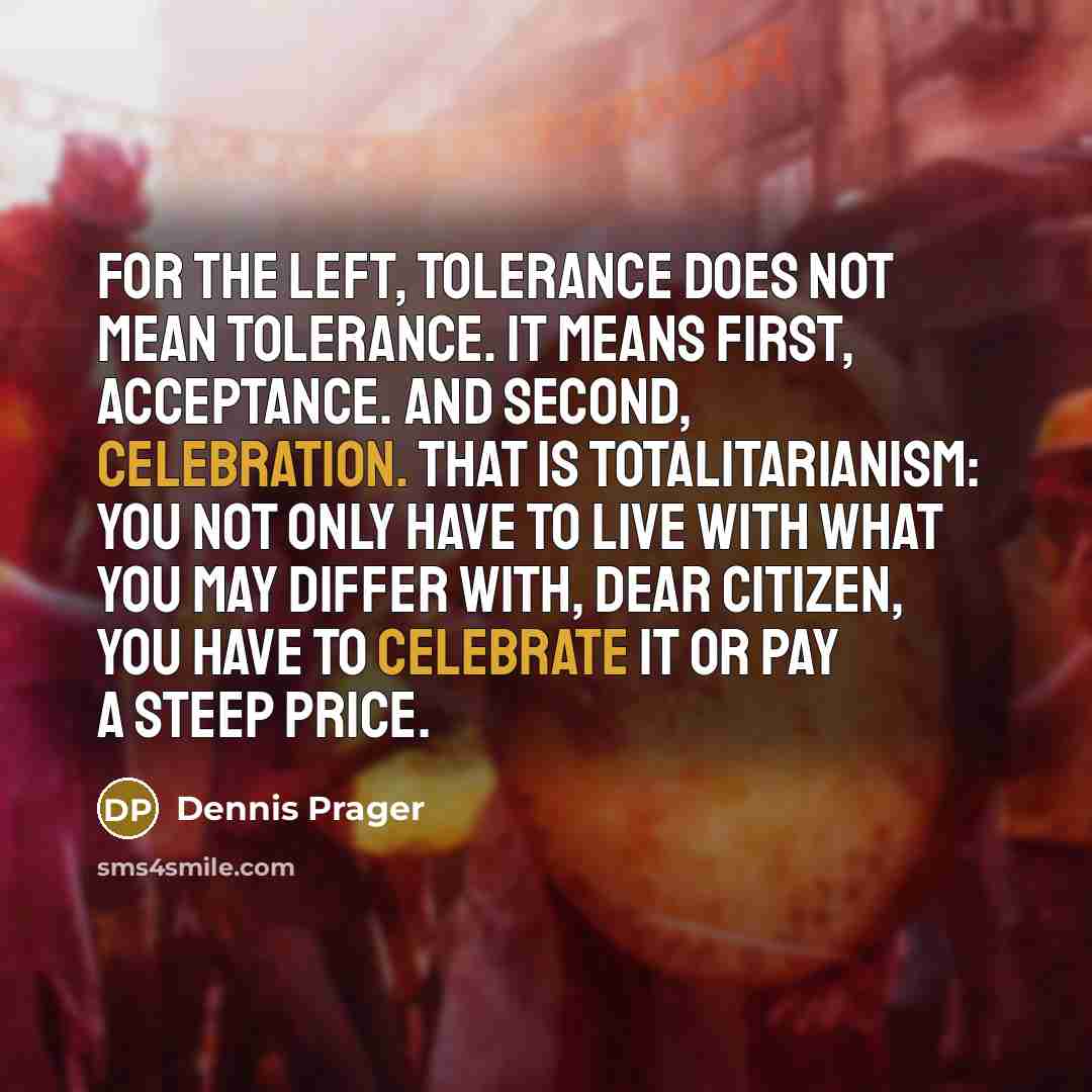 “For the Left, tolerance does not mean tolerance. It means first, acceptance. And second, celebration. That is totalitarianism: You not only have to live with what you may differ with, dear citizen, you have to celebrate it or pay a steep price.” quote by Dennis Prager