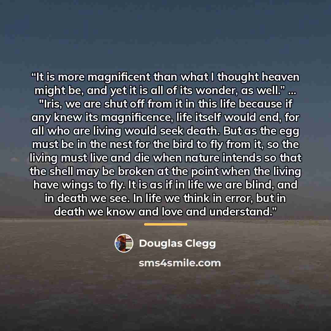 “It is more magnificent than what I thought heaven might be, and yet it is all of its wonder, as well.” ... "Iris, we are shut off from it in this life because if any knew its magnificence, life itself would end, for all who are living would seek death. But as the egg must be in the nest for the…” quote by Douglas Clegg