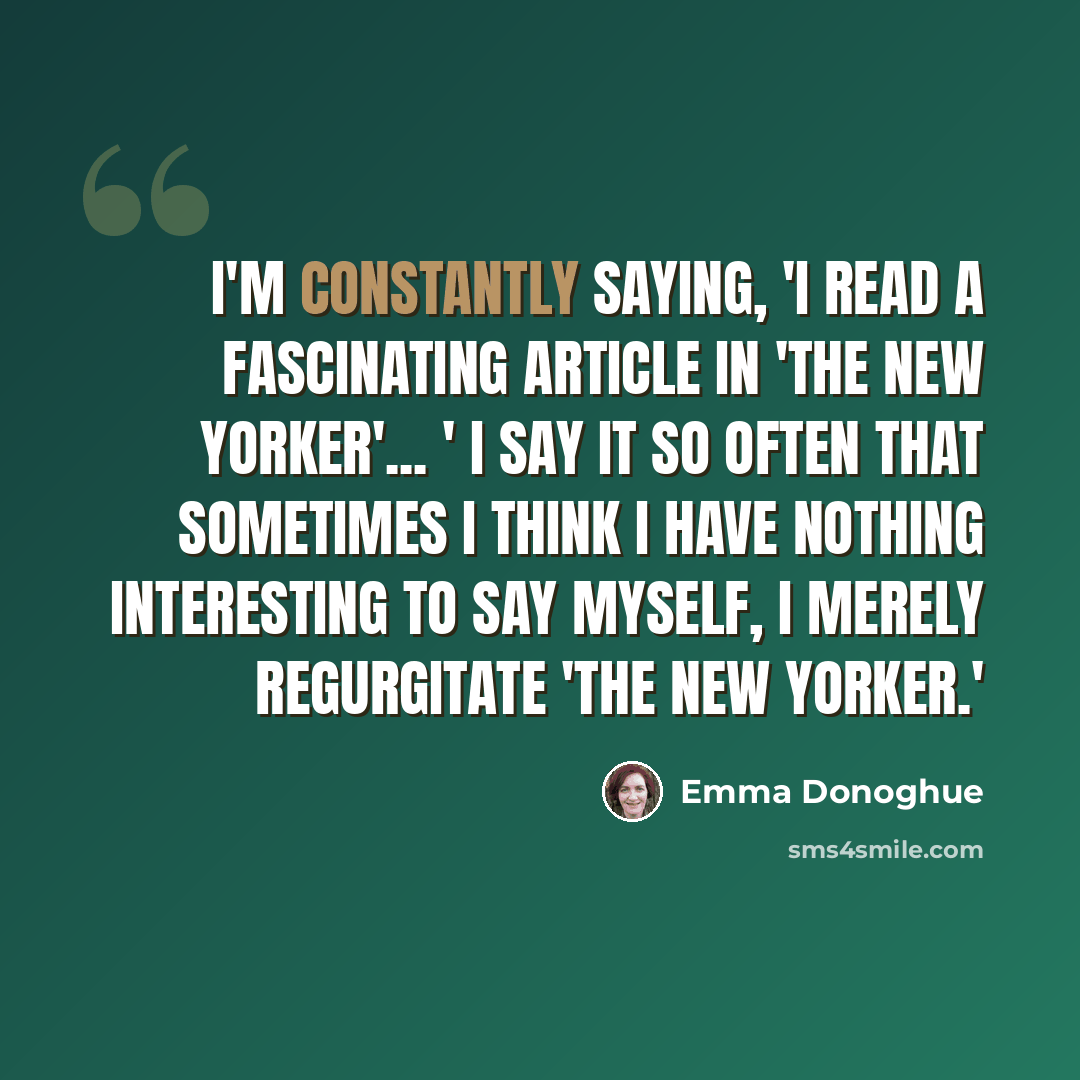 “I'm constantly saying, 'I read a fascinating article in 'The New Yorker'... ' I say it so often that sometimes I think I have nothing interesting to say myself, I merely regurgitate 'The New Yorker.'” quote by Emma Donoghue