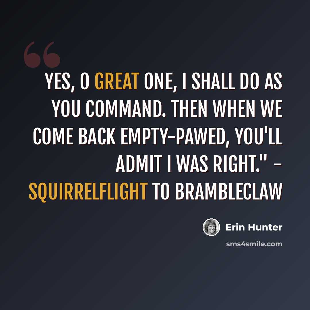 “Yes, O Great One, I shall do as you command. Then when we come back empty-pawed, you'll admit I was right." - Squirrelflight to Brambleclaw” quote by Erin Hunter