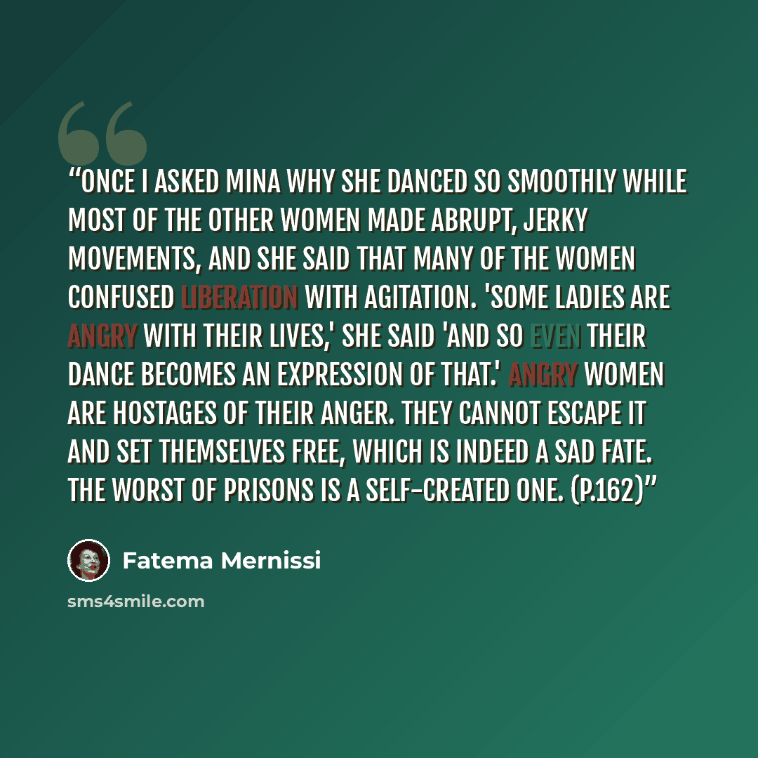 “Once I asked Mina why she danced so smoothly while most of the other women made abrupt, jerky movements, and she said that many of the women confused liberation with agitation. 'Some ladies are angry with their lives,' she said 'and so even their dance becomes an expression of that.' Angry women…” quote by Fatema Mernissi