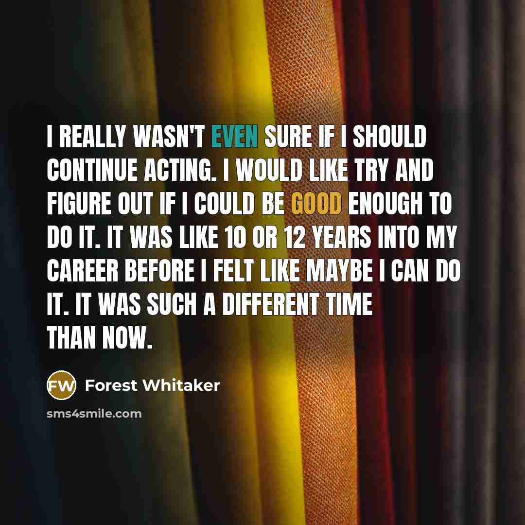 “I really wasn't even sure if I should continue acting. I would like try and figure out if I could be good enough to do it. It was like 10 or 12 years into my career before I felt like maybe I can do it. It was such a different time than now.” quote by Forest Whitaker