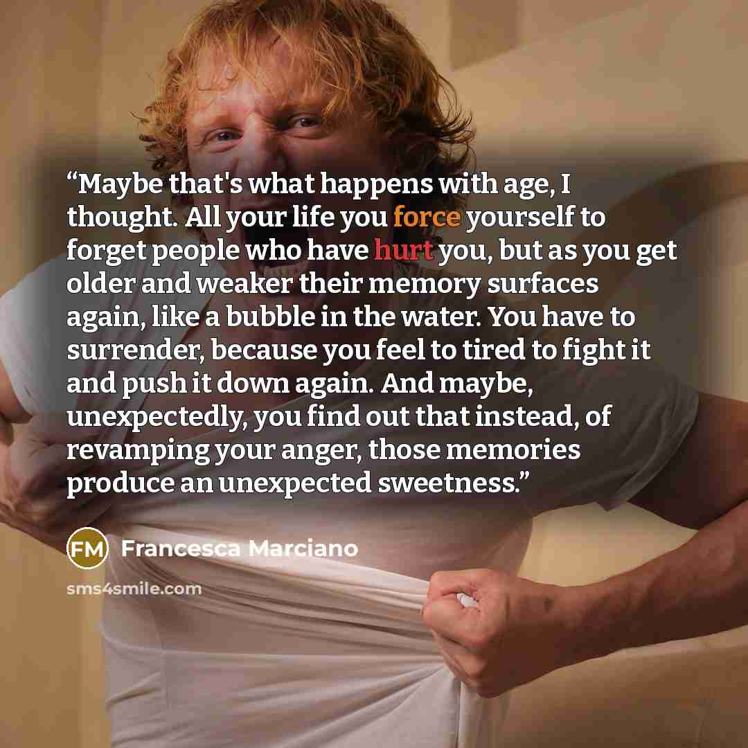 “Maybe that's what happens with age, I thought. All your life you force yourself to forget people who have hurt you, but as you get older and weaker their memory surfaces again, like a bubble in the water. You have to surrender, because you feel to tired to fight it and push it down again. And…” quote by Francesca Marciano