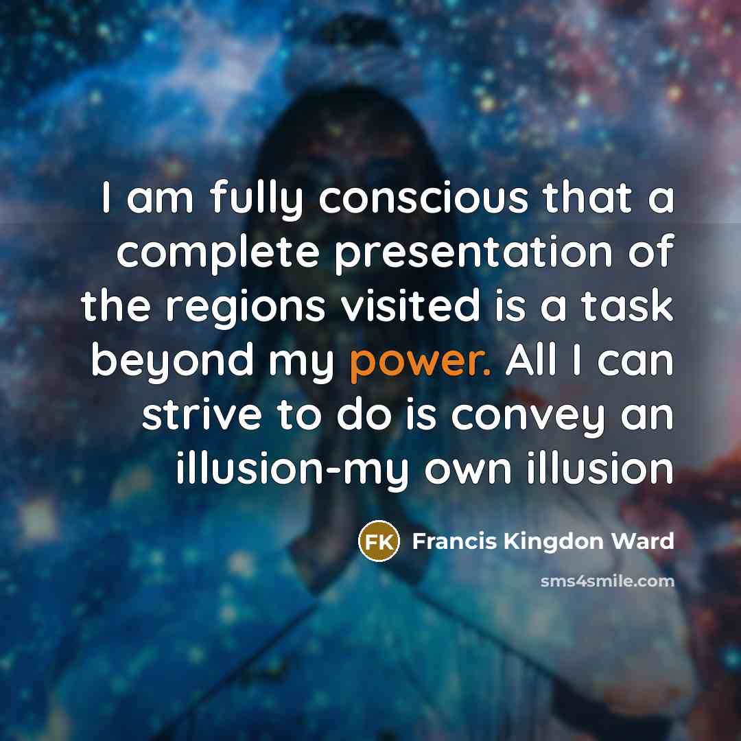 “I am fully conscious that a complete presentation of the regions visited is a task beyond my power. All I can strive to do is convey an illusion-my own illusion” quote by Francis Kingdon Ward