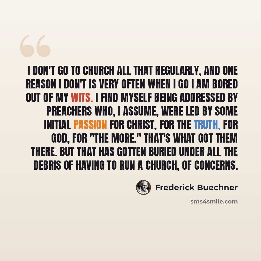 “I don't go to church all that regularly, and one reason I don't is very often when I go I am bored out of my wits. I find myself being addressed by preachers who, I assume, were led by some initial passion for Christ, for the truth, for God, for "the More." That's what got them there. But that has…” quote by Frederick Buechner