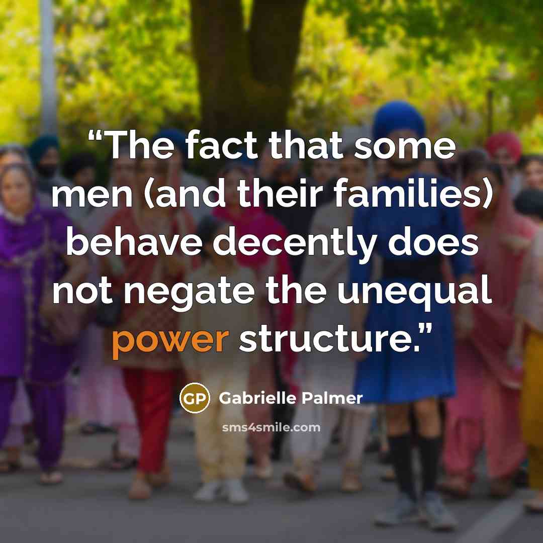 “The fact that some men (and their families) behave decently does not negate the unequal power structure.” quote by Gabrielle Palmer