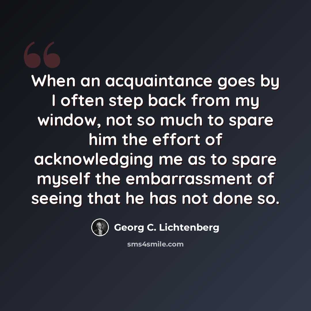 “When an acquaintance goes by I often step back from my window, not so much to spare him the effort of acknowledging me as to spare myself the embarrassment of seeing that he has not done so.” quote by Georg C. Lichtenberg