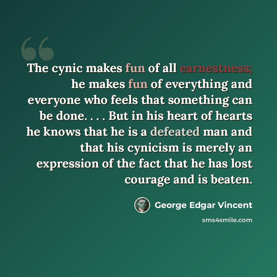 “The cynic makes fun of all earnestness; he makes fun of everything and everyone who feels that something can be done. . . . But in his heart of hearts he knows that he is a defeated man and that his cynicism is merely an expression of the fact that he has lost courage and is beaten.” quote by George Edgar Vincent