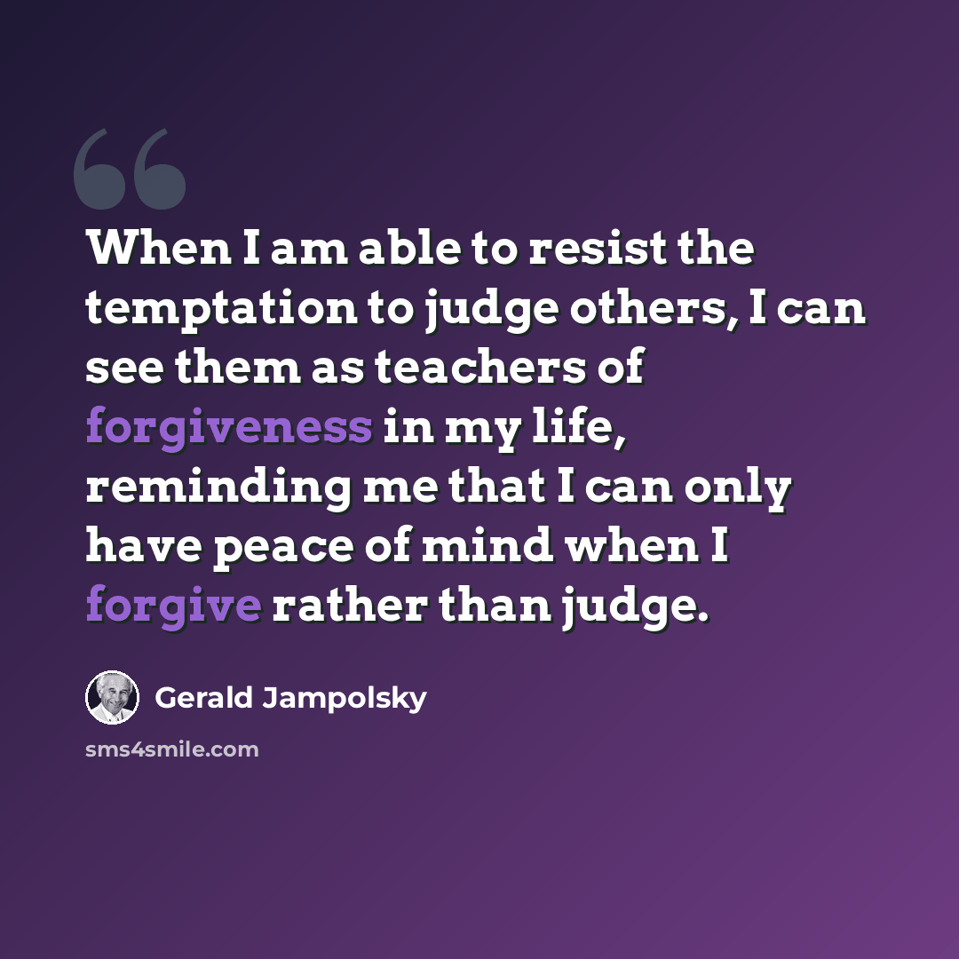 “When I am able to resist the temptation to judge others, I can see them as teachers of forgiveness in my life, reminding me that I can only have peace of mind when I forgive rather than judge.” quote by Gerald Jampolsky