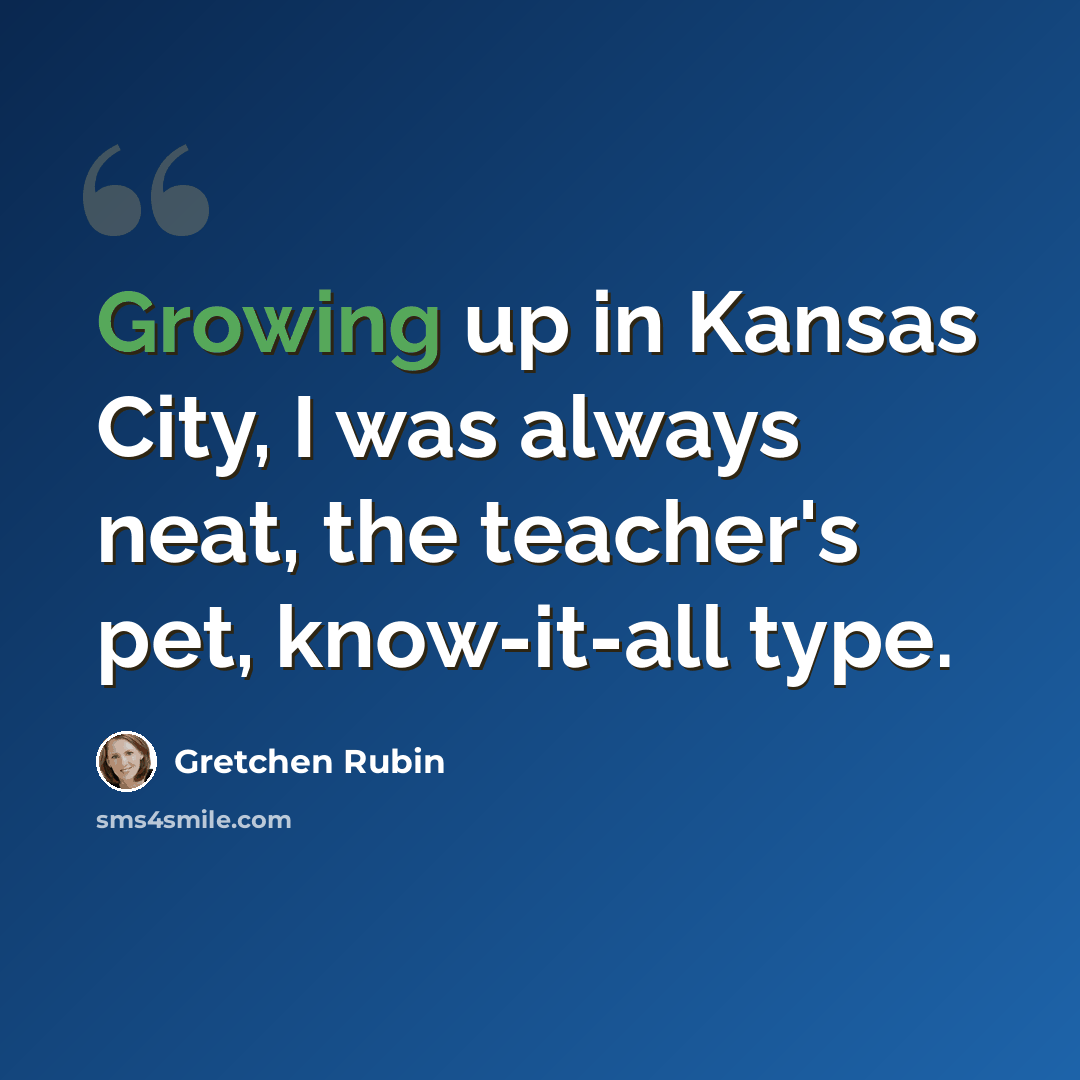 “Growing up in Kansas City, I was always neat, the teacher's pet, know-it-all type.” quote by Gretchen Rubin