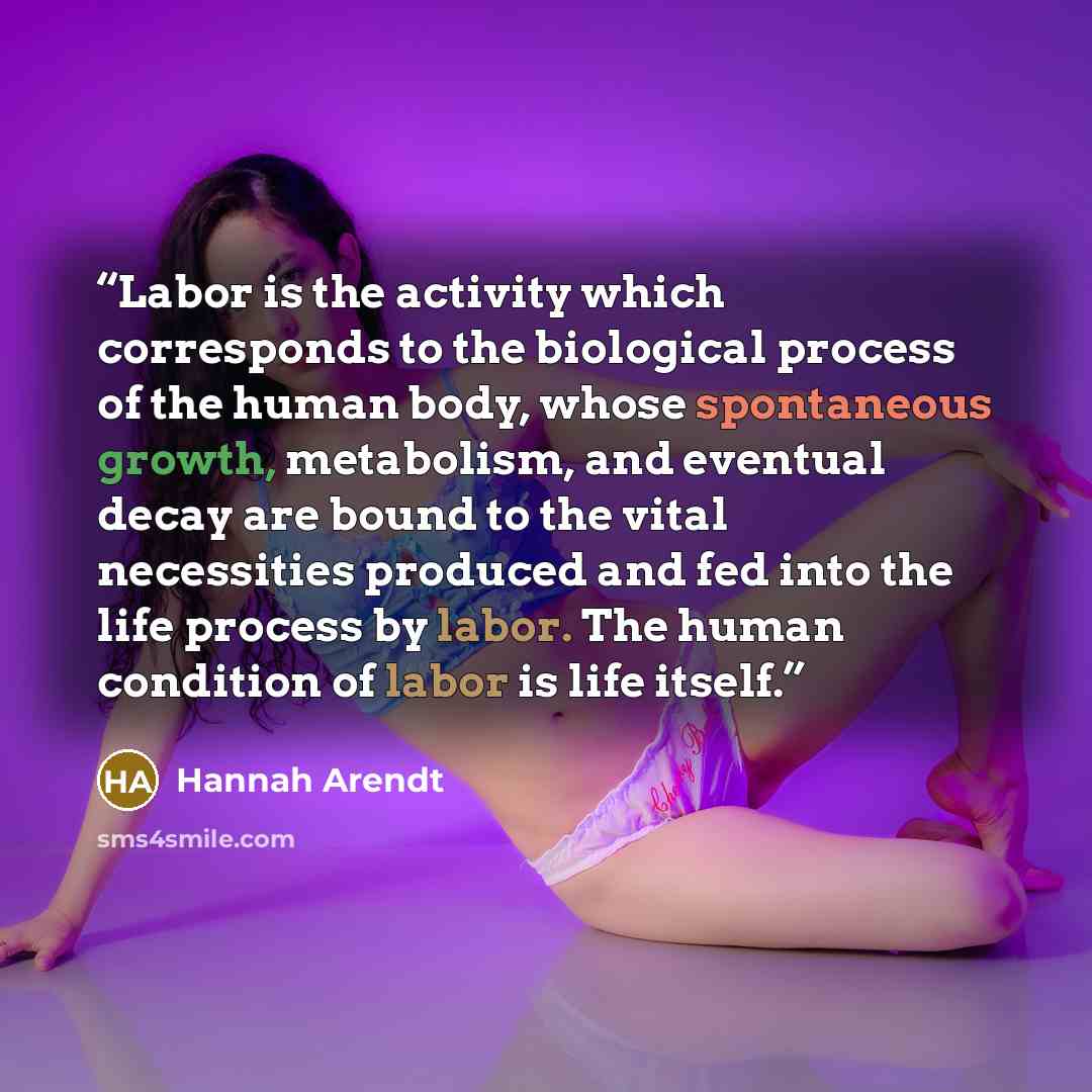 “Labor is the activity which corresponds to the biological process of the human body, whose spontaneous growth, metabolism, and eventual decay are bound to the vital necessities produced and fed into the life process by labor. The human condition of labor is life itself.” quote by Hannah Arendt