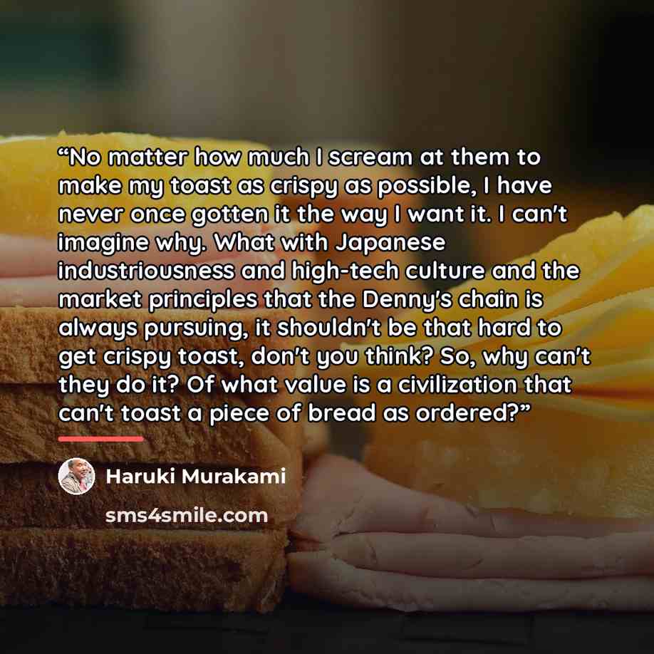 “No matter how much I scream at them to make my toast as crispy as possible, I have never once gotten it the way I want it. I can't imagine why. What with Japanese industriousness and high-tech culture and the market principles that the Denny's chain is always pursuing, it shouldn't be that hard to…” quote by Haruki Murakami