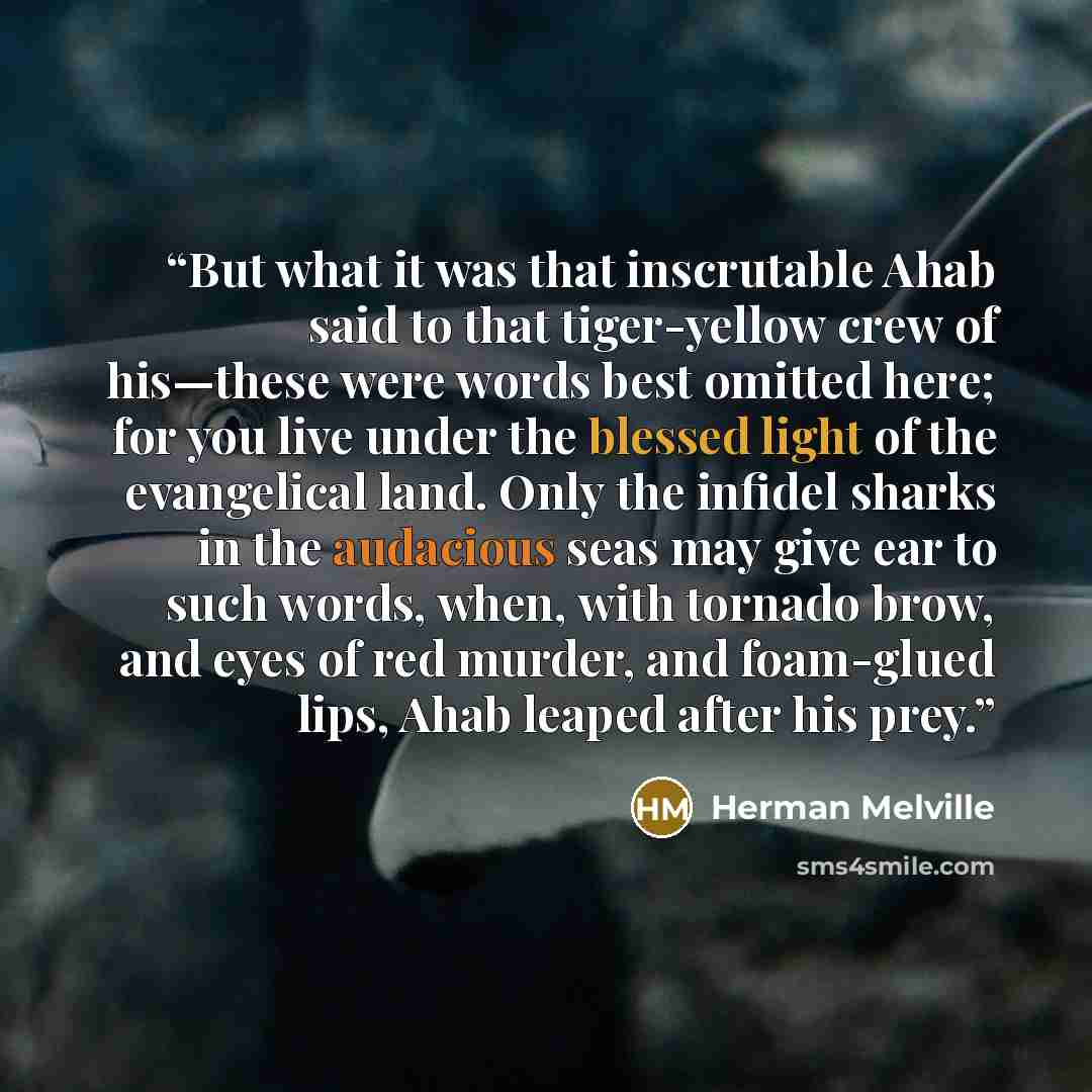 “But what it was that inscrutable Ahab said to that tiger-yellow crew of his—these were words best omitted here; for you live under the blessed light of the evangelical land. Only the infidel sharks in the audacious seas may give ear to such words, when, with tornado brow, and eyes of red murder…” quote by Herman Melville