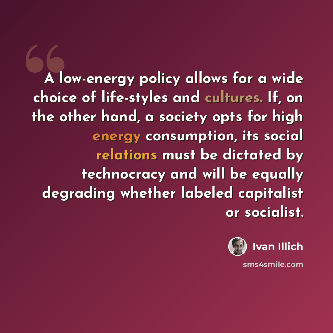 “A low-energy policy allows for a wide choice of life-styles and cultures. If, on the other hand, a society opts for high energy consumption, its social relations must be dictated by technocracy and will be equally degrading whether labeled capitalist or socialist.” quote by Ivan Illich