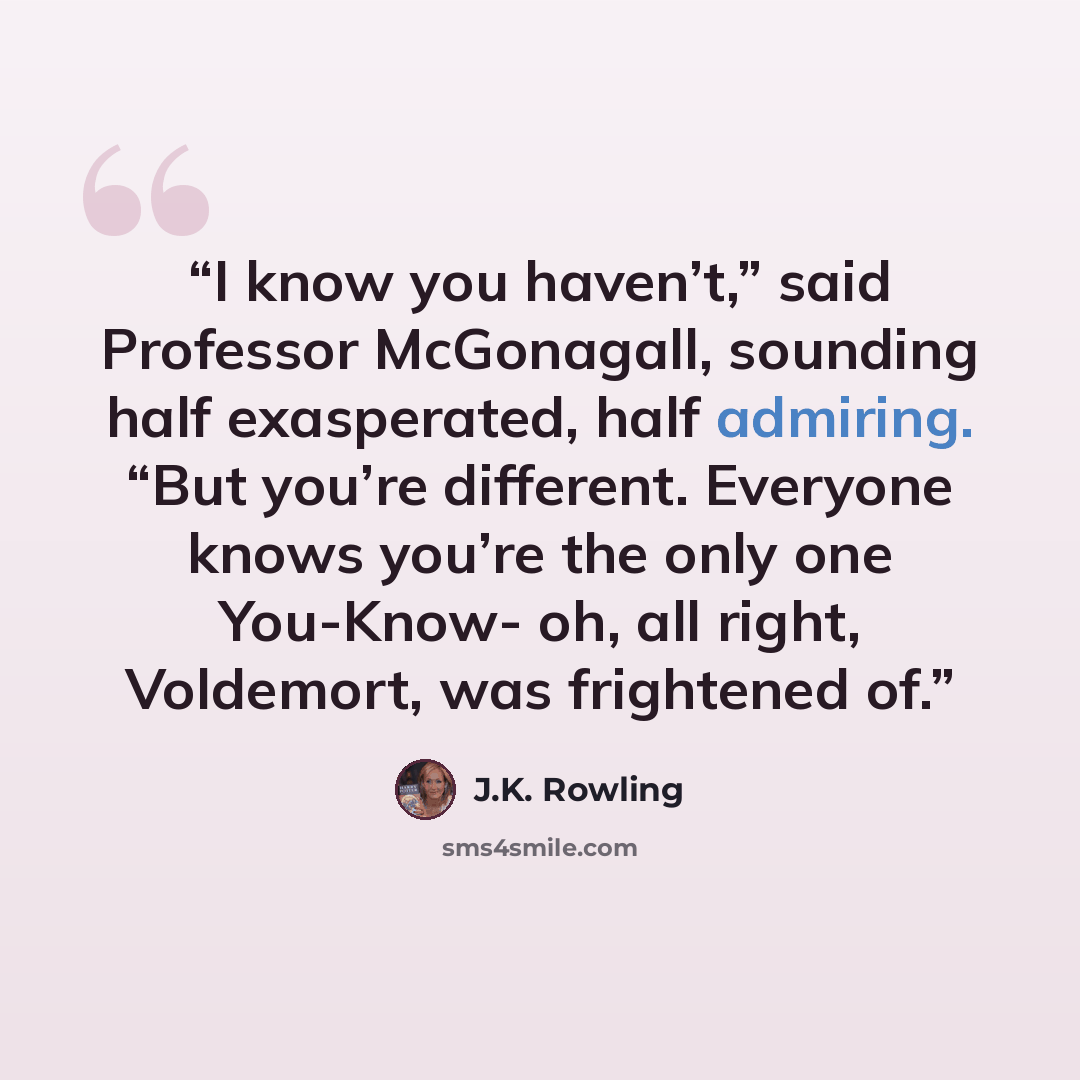 “I know you haven’t,” said Professor McGonagall, sounding half exasperated, half admiring. “But you’re different. Everyone knows you’re the only one You-Know- oh, all right, Voldemort, was frightened of.” quote by J.K. Rowling