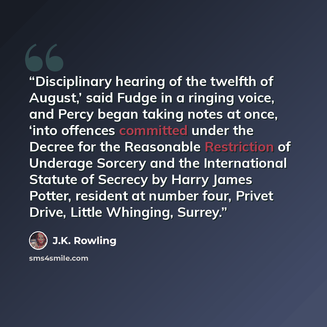 “Disciplinary hearing of the twelfth of August,’ said Fudge in a ringing voice, and Percy began taking notes at once, ‘into offences committed under the Decree for the Reasonable Restriction of Underage Sorcery and the International Statute of Secrecy by Harry James Potter, resident at number four…” quote by J.K. Rowling