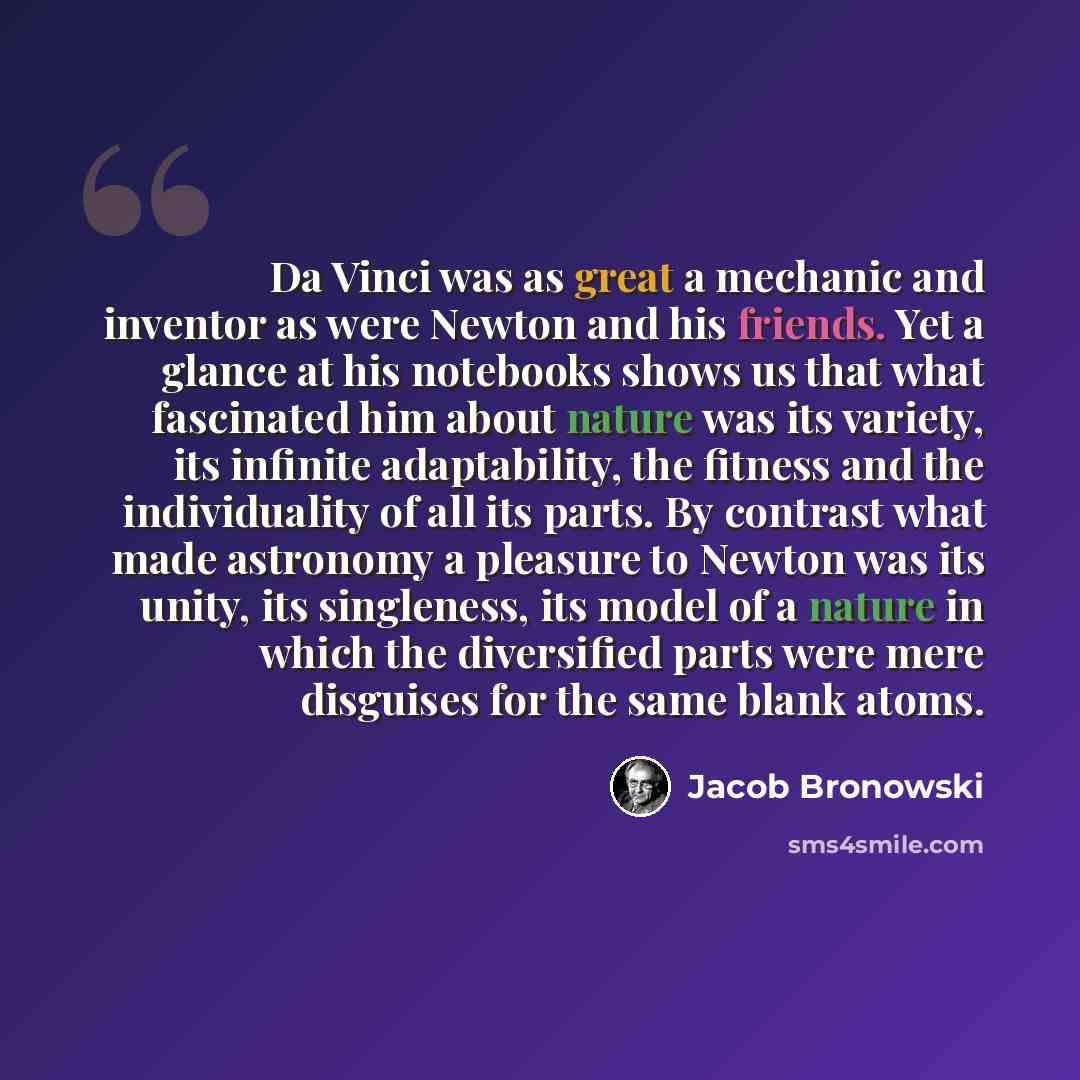 “Da Vinci was as great a mechanic and inventor as were Newton and his friends. Yet a glance at his notebooks shows us that what fascinated him about nature was its variety, its infinite adaptability, the fitness and the individuality of all its parts. By contrast what made astronomy a pleasure to…” quote by Jacob Bronowski